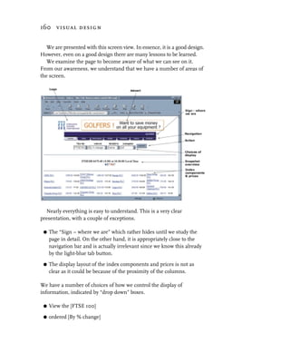 160 visual design


   We are presented with this screen view. In essence, it is a good design.
However, even on a good design there are many lessons to be learned.
   We examine the page to become aware of what we can see on it.
From our awareness, we understand that we have a number of areas of
the screen.




  Nearly everything is easy to understand. This is a very clear
presentation, with a couple of exceptions.

 G   The “Sign – where we are” which rather hides until we study the
     page in detail. On the other hand, it is appropriately close to the
     navigation bar and is actually irrelevant since we know this already
     by the light-blue tab button.

 G   The display layout of the index components and prices is not as
     clear as it could be because of the proximity of the columns.

We have a number of choices of how we control the display of
information, indicated by “drop down” boxes.

 G   View the [FTSE 100]

 G   ordered [By % change]
 