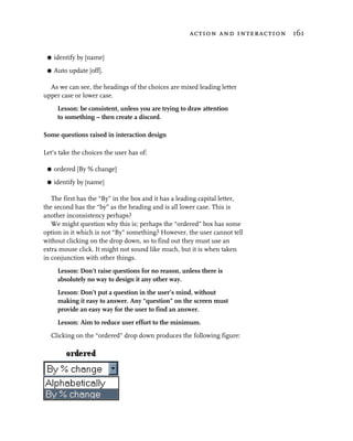 action and interaction 161


 G   identify by [name]
 G   Auto update [off].

  As we can see, the headings of the choices are mixed leading letter
upper case or lower case.
      Lesson: be consistent, unless you are trying to draw attention
      to something – then create a discord.

Some questions raised in interaction design

Let’s take the choices the user has of:

 G   ordered [By % change]
 G   identify by [name]

   The first has the “By” in the box and it has a leading capital letter,
the second has the “by” as the heading and is all lower case. This is
another inconsistency perhaps?
   We might question why this is; perhaps the “ordered” box has some
option in it which is not “By” something? However, the user cannot tell
without clicking on the drop down, so to find out they must use an
extra mouse click. It might not sound like much, but it is when taken
in conjunction with other things.
      Lesson: Don’t raise questions for no reason, unless there is
      absolutely no way to design it any other way.
      Lesson: Don’t put a question in the user’s mind, without
      making it easy to answer. Any “question” on the screen must
      provide an easy way for the user to find an answer.
      Lesson: Aim to reduce user effort to the minimum.
  Clicking on the “ordered” drop down produces the following figure:
 