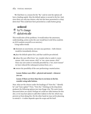 162 visual design


   We find there is a reason for the “By,” and we note the options all
have a leading capital. Also the default option is second in the list. And,
since there are only two choices, why has this been presented in a drop
down box? This could have been presented as a radio button group.




This would solve all the problems. It would reduce the awareness,
understanding, action cycles the user would have to do! (You could do
an AUA analysis yourself as an exercise.)
  Using radios would:

 G   eliminate an uncertainty, not raise any questions – both choices
     would be immediately obvious.

 G   place the default option first, and that could be pre-selected.

 G   reduce the user effort from “see, wonder what is under it, move
     mouse, click, move mouse, click” to “see, move mouse, click.”
     Since any user action is normally preceded by a “see, move mouse”
     we have reduced the subsequent actions from 3 to 1.

 G   remove the possibility of the user performing a wasted action.

      Lesson: Reduce user effort – physical and mental – whenever
      you can.

      Lesson: If there are fewer than four to six items in the list,
      consider using radio buttons.

Now, what are the choices under the headings of “View the,” “identify
by” and “Auto update”? First, “View the.” Clicking on the drop down
produces the following options (see top of page 163). The same issues
discussed above are raised. Perhaps we could use radio buttons for this
also, or we may have plans to add other indexes to the list, which may
prevent us from doing this. On the other hand we may not be planning
to extend it – it rather depends upon the scope and the brief.
 
