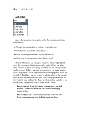 164 visual design




   Also, other questions (among others) for the design team include
the following.

 G   Why are we providing these options – what is the use?

 G   Why have we chosen these time delays?

 G   What is the target audience’s natural preferences?

 G   What kind of internet connections do they have?

   If most of the users are connected online for extensive periods of
time, the auto update facility is potentially useful. If they are, what
other activities will they be carrying out? How will the auto update be
useful to them? Will they want the information in a separate window?
Would they prefer a ticker tape continually scrolling updated prices for
the index? Would they want to be able to select a subset of the index to
view? Would they like to see the index value changing? How often do
they typically want updates? Do they want alarms when an index or an
equity moves up beyond a value or down below a value?

      Lesson (repeat): If you don’t know who your users are, and
      you don’t know what they want, you can’t create a highly
      usable design.

      Lesson: If you don’t know where your users access the site
      from, you can’t decide what facilities to provide them.
 
