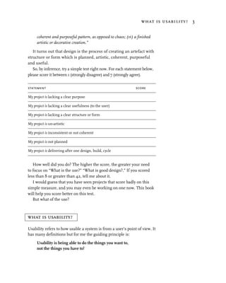 what is usability? 3


      coherent and purposeful pattern, as opposed to chaos; (vi) a finished
      artistic or decorative creation.”

   It turns out that design is the process of creating an artefact with
structure or form which is planned, artistic, coherent, purposeful
and useful.
   So, by inference, try a simple test right now. For each statement below,
please score it between 1 (strongly disagree) and 7 (strongly agree).


statement                                                         score

My project is lacking a clear purpose

My project is lacking a clear usefulness (to the user)

My project is lacking a clear structure or form

My project is un-artistic

My project is inconsistent or not coherent

My project is not planned

My project is delivering after one design, build, cycle


   How well did you do? The higher the score, the greater your need
to focus on “What is the use?” “What is good design?.” If you scored
less than 8 or greater than 42, tell me about it.
   I would guess that you have seen projects that score badly on this
simple measure, and you may even be working on one now. This book
will help you score better on this test.
   But what of the use?



what is usability?

Usability refers to how usable a system is from a user’s point of view. It
has many definitions but for me the guiding principle is:

      Usability is being able to do the things you want to,
      not the things you have to!
 