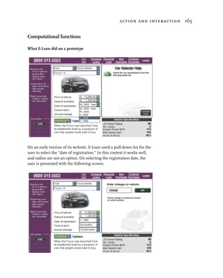 action and interaction 165


Computational functions

What E-Loan did on a prototype




On an early version of its website, E-Loan used a pull-down list for the
user to select the “date of registration.” In this context it works well,
and radios are not an option. On selecting the registration date, the
user is presented with the following screen.
 