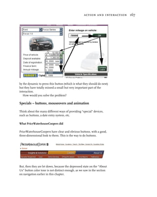 action and interaction 167




by the dynamic to press this button (which is what they should do next)
but they have totally missed a small but very important part of the
interaction.
   How would you solve the problem?

Specials – buttons, mouseovers and animation

Think about the many different ways of providing “special” devices,
such as buttons, a date entry system, etc.

What PriceWaterhouseCoopers did

PriceWaterhouseCoopers have clear and obvious buttons, with a good,
three-dimensional look to them. This is the way to do buttons.




But, then they are let down, because the depressed state on the “About
Us” button color tone is not distinct enough, as we saw in the section
on navigation earlier in this chapter.
 