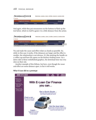 168 visual design




And again, while they put mouseovers on the buttons to flash up the
text below, which in itself is good, it is a little distance from the action.




Try and make the cause and effect relate as closely as possible. So,
while in this case it works, if the distances are larger and the effect is
smaller, the relationship is not obvious. It’s like pushing the handle on
a coffee cup and have the spoon on the kitchen worktop move. As a
down side to these embellished graphics, the download time was very
slow on their site.
   Another example of this follows, but here, even though the cause
and effect are some distance apart, in fact it still works.

What E-Loan did on a prototype
 