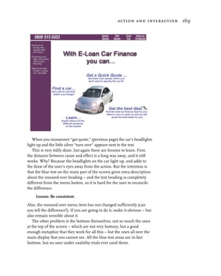 action and interaction 169




   When you mouseover “get quote,” (previous page) the car’s headlights
light up and the little silver “turn over” appears next to the text.
   This is very tidily done, but again there are lessons to learn. First,
the distance between cause and effect is a long way away, and it still
works. Why? Because the headlights on the car light up, and adds to
the draw of the user’s eyes away from the action. But the intention is
that the blue text on the main part of the screen gives extra description
about the moused over heading – and the text heading is completely
different from the menu button, so it is hard for the user to reconcile
the difference.

     Lesson: Be consistent.

Also, the moused over menu item has not changed sufficiently (can
you tell the difference?). If you are going to do it, make it obvious – but
also remain sensible about it.
   The other problem is the buttons themselves, not so much the ones
at the top of the screen – which are not very buttony, but a good
enough metaphor that they work for all this – but the ones all over the
main display that you cannot see. All the blue text areas are in fact
buttons, but no user under usability trials ever used them.
 
