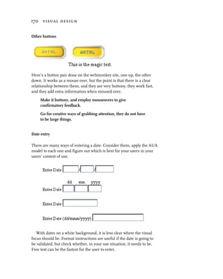 170 visual design


Other buttons




Here’s a button pair done on the webmonkey site, one up, the other
down. It works as a mouse over, but the point is that there is a clear
relationship between them, and they are very buttony, they work fast,
and they add extra information when moused over.

     Make it buttony, and employ mouseovers to give
     confirmatory feedback.

     Go for creative ways of grabbing attention, they do not have
     to be large things.


Date entry

There are many ways of entering a date. Consider them, apply the AUA
model to each one and figure out which is best for your users in your
users’ context of use.




   With dates on a white background, it is less clear where the visual
focus should be. Format instructions are useful if the date is going to
be validated, but check whether, in your use situation, it needs to be.
Free text can be the fastest for the user to enter.
 
