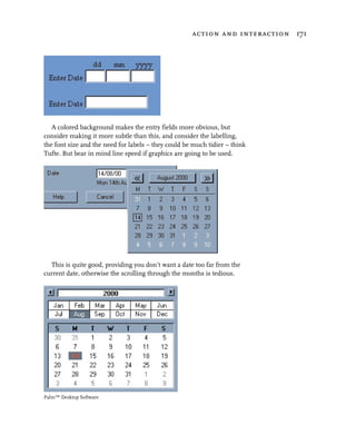 action and interaction 171




   A colored background makes the entry fields more obvious, but
consider making it more subtle than this, and consider the labelling,
the font size and the need for labels – they could be much tidier – think
Tufte. But bear in mind line speed if graphics are going to be used.




  This is quite good, providing you don’t want a date too far from the
current date, otherwise the scrolling through the months is tedious.




Palm™ Desktop Software
 