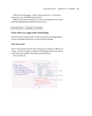 realization – making it work 173


   Make sure the language – visual, textual and aural – is consistent
across your site, and follows genre norms.
   Make sure all areas where the user can enter information are clearly
identified, appropriately labelled and easy to use.


realization – making it work

From what’s on a page to the visual design
Now let’s look at how the work we did on discovery and designing the
system is brought forward into a visual interactive design.

What Amazon did

Here is what Amazon did for the small piece we looked at in What’s on
a Page – Check Out Sign In, Address and Shipping. Take some time to
study them and consider what works and what doesn’t.
   First, the Sign In.
 