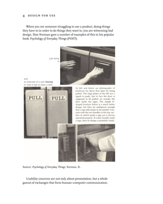 4 design for use


   When you see someone struggling to use a product, doing things
they have to in order to do things they want to, you are witnessing bad
design. Don Norman gave a number of examples of this in his popular
book Psychology of Everyday Things (POET).




Source: Psychology of Everyday Things, Norman, D.



  Usability concerns are not only about presentation, but a whole
gamut of exchanges that form human–computer communication.
 