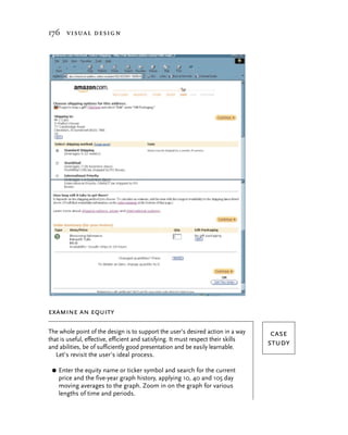 176 visual design




examine an equity

The whole point of the design is to support the user’s desired action in a way       case
that is useful, effective, efficient and satisfying. It must respect their skills
and abilities, be of sufficiently good presentation and be easily learnable.
                                                                                    study
   Let’s revisit the user’s ideal process.

 G   Enter the equity name or ticker symbol and search for the current
     price and the five-year graph history, applying 10, 40 and 105 day
     moving averages to the graph. Zoom in on the graph for various
     lengths of time and periods.
 