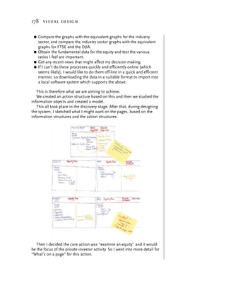 178 visual design


 G Compare the graphs with the equivalent graphs for the industry
   sector, and compare the industry sector graphs with the equivalent
   graphs for FTSE and the DJIA.
 G Obtain the fundamental data for the equity and test the various
   ratios I feel are important.
 G Get any recent news that might affect my decision making.
 G If I can’t do these processes quickly and efficiently online (which
   seems likely), I would like to do them off-line in a quick and efficient
   manner, so downloading the data in a suitable format to import into
   a local software system which supports the above.

   This is therefore what we are aiming to achieve.
   We created an action structure based on this and then we studied the
information objects and created a model.
   This all took place in the discovery stage. After that, during designing
the system, I sketched what I might want on the pages, based on the
information structures and the action structures.




   Then I decided the core action was “examine an equity” and it would
be the focus of the private investor activity. So I went into more detail for
“What’s on a page” for this action.
 