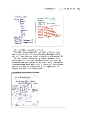 realization – making it work 179




   Now, we need the visuals to make it real.
   We need draft screen designs for each action. In this case we are
focussing on one action. The screens do not need to be particularly
good at this stage, just good enough to get a feel for what we might do.
   The most important starting point of “examine an equity” is the
dynamic equity price because it is the focus of much user action. We
consider what we want based on the “examine an equity” use scenario.
I made a notebook sketch, which began to show all the components we
need on this screen. It is only important at this stage that you, the
designer, know what all the scribbles mean.
 