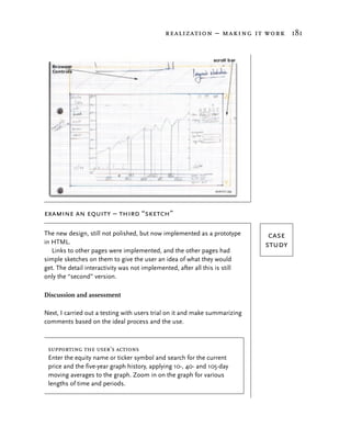 realization – making it work 181




examine an equity – third “sketch”

The new design, still not polished, but now implemented as a prototype        case
in HTML.                                                                     study
   Links to other pages were implemented, and the other pages had
simple sketches on them to give the user an idea of what they would
get. The detail interactivity was not implemented, after all this is still
only the “second” version.

Discussion and assessment

Next, I carried out a testing with users trial on it and make summarizing
comments based on the ideal process and the use.



 supporting the user’s actions
 Enter the equity name or ticker symbol and search for the current
 price and the five-year graph history, applying 10-, 40- and 105-day
 moving averages to the graph. Zoom in on the graph for various
 lengths of time and periods.
 