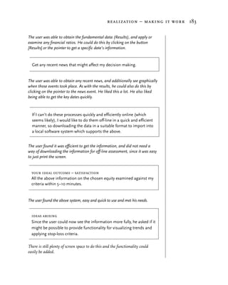 realization – making it work 183


The user was able to obtain the fundamental data (Results), and apply or
examine any financial ratios. He could do this by clicking on the button
[Results] or the pointer to get a specific date’s information.


  Get any recent news that might affect my decision making.


The user was able to obtain any recent news, and additionally see graphically
when those events took place. As with the results, he could also do this by
clicking on the pointer to the news event. He liked this a lot. He also liked
being able to get the key dates quickly.



  If I can’t do these processes quickly and efficiently online (which
  seems likely), I would like to do them off-line in a quick and efficient
  manner, so downloading the data in a suitable format to import into
  a local software system which supports the above.


The user found it was efficient to get the information, and did not need a
way of downloading the information for off-line assessment, since it was easy
to just print the screen.


  your ideal outcome – satisfaction
  All the above information on the chosen equity examined against my
  criteria within 5–10 minutes.


The user found the above system, easy and quick to use and met his needs.


  ideas arising
  Since the user could now see the information more fully, he asked if it
  might be possible to provide functionality for visualizing trends and
  applying stop-loss criteria.

There is still plenty of screen space to do this and the functionality could
easily be added.
 