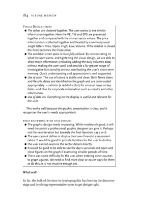 184 visual design


Visual Design issues
 G The values are clustered together. The user wants to see similar
   information together. Here the PE, Yld and EPS are presented
   together and compared with the shares sector values. The price
   information is collected together and headed by commonly used
   single letters Price, Open, High, Low, Volume. If the market is closed
   the Price becomes the Close price.
 G The available screen space is more fully utilized. By concentrating on
   what the user wants, and tightening the visual design, we are able to
   show more information (including adding the daily volumes data)
   without making the user scroll and provide a far greater range of
   investigative functionality without overloading the user’s short-term
   memory. Quick understanding and appreciation is well supported.
 G Use of color. The use of colors is subtle and clean. Both News dates
   and Results dates are identified on the graph and are color-coded
   appropriately – salmon (a reddish color) for unusual news or key
   dates, and blue for corporate information such as results and other
   information.
 G Use of data ink. Everything on the display is useful and relevant for
   the user.

   This works well because the graphic presentation is clear, and it
recognizes the user’s needs appropriately.

what was wrong with this design?
 G The graphic design needs improving. While moderately good, it will
   need the polish a professional graphic designer can give it. Perhaps
   not the next iteration but towards the final iteration, say 5 or 6.
 G The user cannot define or display their own financial assessment
   ratios. It would be good to provide facilities for the user to do this.
 G The user cannot examine the sector details directly.
 G It would be good to be able to see the day’s variation and open and
   close figures on the graph if examining smaller periods of time.
 G There was some difficulty for the user when entering other equities
   to graph against. We need to find more clear or easier ways for them
   to do this, it is not intuitive enough yet.

What next?

So far, the bulk of the time in developing this has been in the discovery
stage and involving representative users to get design right.
 