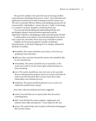 what is usability? 5


    The quest for usability is the search for ways of creating excellent
communication and dialogs between two “actors”; the multimedia web
application (created by the minds of designers) and the human user.
The aim is to provide efficient, effective and satisfying outcomes for all
concerned (the “stakeholders,” anyone who has a “stake” in the design,
i.e. customers, business, designers, marketing and so on).
    It is concerned with identifying and understanding both the users’
psychological, physical, social and activity requirements and the
organization’s objectives, and designing a usable and useful system for both.
    A usable product is one which is conceived and produced to be easy to
learn, easy to use, and useful. This is easy to say, but harder to achieve.
    Usability can be measured against a number of attributes.
Schneidermann, in his book Designing the User Interface, defined five
attributes of usability.

 G   learnability. The system should be easy to learn, so the user can
     quickly get some work done.

 G   efficiency. Once users have learned the system, they should be able
     to use it productively.

 G   memorability. The system should be easy to remember, so the
     casual user is able to use the system again without having to re-
     learn everything.

 G   errors. The system should have a low error rate, so the user feels
     they are making positive progress and are in control, and if they do
     make errors they should be able to recover from them easily.
     Catastrophic errors should not occur.

 G   satisfaction. The system should be pleasant to use, so users are
     subjectively satisfied when using it.

  Since then, other key attributes have been suggested.

 G   control. Users feel they are in control rather than the system
     controlling them.

 G   skills. Users feel that the system supports, supplements and
     enhances their skills and expertise – it has respect for the user.

 G   privacy. The system helps users to protect information belonging to
     them or their clients.
 