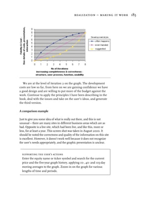 realization – making it work 185




   We are at the level of iteration 2 on the graph. The development
costs are low so far, from here on we are gaining confidence we have
a good design and are willing to put more of the budget against the
work. Continue to apply the principles I have been describing in the
book, deal with the issues and take on the user’s ideas, and generate
the third version.

A comparison example

Just to give you some idea of what is really out there, and this is not
unusual – there are many sites in different business areas which are as
bad. Opposite is a live site, which had been live, and like this, more or
less, for at least a year. This screen shot was taken in August 2000. It
should be noted the correctness and quality of the information on this site
is excellent. However, it doesn't work well because it does not recognize
the user’s needs appropriately, and the graphic presentation is unclear.


  supporting the user’s actions
  Enter the equity name or ticker symbol and search for the current
  price and the five-year graph history, applying 10-, 40- and 105-day
  moving averages to the graph. Zoom in on the graph for various
  lengths of time and periods.
 