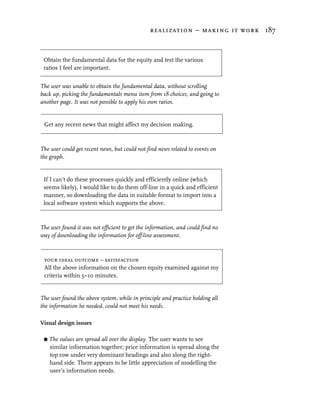 realization – making it work 187



 Obtain the fundamental data for the equity and test the various
 ratios I feel are important.


The user was unable to obtain the fundamental data, without scrolling
back up, picking the fundamentals menu item from 18 choices, and going to
another page. It was not possible to apply his own ratios.


 Get any recent news that might affect my decision making.



The user could get recent news, but could not find news related to events on
the graph.


 If I can’t do these processes quickly and efficiently online (which
 seems likely), I would like to do them off-line in a quick and efficient
 manner, so downloading the data in suitable format to import into a
 local software system which supports the above.



The user found it was not efficient to get the information, and could find no
way of downloading the information for off-line assessment.



 your ideal outcome – satisfaction
 All the above information on the chosen equity examined against my
 criteria within 5–10 minutes.


The user found the above system, while in principle and practice holding all
the information he needed, could not meet his needs.

Visual design issues

 G   The values are spread all over the display. The user wants to see
     similar information together; price information is spread along the
     top row under very dominant headings and also along the right-
     hand side. There appears to be little appreciation of modelling the
     user’s information needs.
 