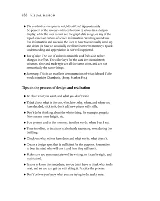 188 visual design


 G   The available screen space is not fully utilized. Approximately
     60 percent of the screen is utilized to show 17 values in a shotgun
     display, while the user cannot see the graph date range, or any of the
     top of screen or bottom of screen information. Scrolling would lose
     this information and so cause the user to have to continually scroll up
     and down (or have an unusually excellent short-term memory). Quick
     understanding and appreciation is not well supported.
 G   Use of color. The use of colors is unsubtle and feels also rather
     shotgun in effect. The color keys for the data are inconsistent;
     volumes, time and trade type are all the same color, and are not
     semantically the same things.

 G   Summary. This is an excellent demonstration of what Edward Tufte
     would consider ChartJunk. (Sorry, Market-Eye.)


Tips on the process of design and realization

 G   Be clear what you want, and what you don’t want.

 G   Think about what is the use, who, how, why, when, and when you
     have decided, stick to it, don’t add new pieces willy nilly.

 G   Don’t defer thinking about the whole thing, for example, pergola
     floor means more height, etc.

 G   Stay present and in the moment, in other words, when I eat I eat.

 G   Time to reflect, to incubate is absolutely necessary, even during the
     building.

 G   Check out what others have done and what works, what doesn’t.

 G   Create a design spec that is sufficient for the purpose. Remember
     to bear in mind who will use it and how they will use it.

 G   Make sure you communicate well in writing, so it can be right, and
     maintained.

 G   It pays to know the procedure, so you don’t have to think what to do
     next, and so you can get on with doing it. Practice the process.

 G   Don’t believe you know what you are trying to do, make sure.
 