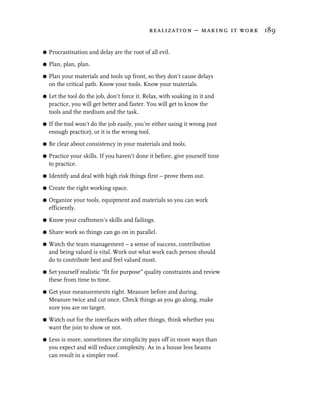 realization – making it work 189


G   Procrastination and delay are the root of all evil.

G   Plan, plan, plan.

G   Plan your materials and tools up front, so they don’t cause delays
    on the critical path. Know your tools. Know your materials.
G   Let the tool do the job, don’t force it. Relax, with soaking in it and
    practice, you will get better and faster. You will get to know the
    tools and the medium and the task.

G   If the tool won’t do the job easily, you’re either using it wrong (not
    enough practice), or it is the wrong tool.

G   Be clear about consistency in your materials and tools.

G   Practice your skills. If you haven’t done it before, give yourself time
    to practice.

G   Identify and deal with high risk things first – prove them out.

G   Create the right working space.

G   Organize your tools, equipment and materials so you can work
    efficiently.

G   Know your craftsmen’s skills and failings.

G   Share work so things can go on in parallel.

G   Watch the team management – a sense of success, contribution
    and being valued is vital. Work out what work each person should
    do to contribute best and feel valued most.

G   Set yourself realistic “fit for purpose” quality constraints and review
    these from time to time.

G   Get your measurements right. Measure before and during.
    Measure twice and cut once. Check things as you go along, make
    sure you are on target.

G   Watch out for the interfaces with other things, think whether you
    want the join to show or not.

G   Less is more, sometimes the simplicity pays off in more ways than
    you expect and will reduce complexity. As in a house less beams
    can result in a simpler roof.
 