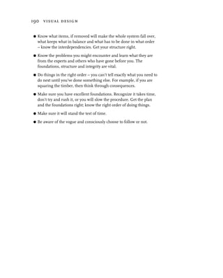 190 visual design


G   Know what items, if removed will make the whole system fall over,
    what keeps what in balance and what has to be done in what order
    – know the interdependencies. Get your structure right.

G   Know the problems you might encounter and learn what they are
    from the experts and others who have gone before you. The
    foundations, structure and integrity are vital.
G   Do things in the right order – you can’t tell exactly what you need to
    do next until you’ve done something else. For example, if you are
    squaring the timber, then think through consequences.

G   Make sure you have excellent foundations. Recognize it takes time,
    don’t try and rush it, or you will slow the procedure. Get the plan
    and the foundations right; know the right order of doing things.

G   Make sure it will stand the test of time.

G   Be aware of the vogue and consciously choose to follow or not.
 