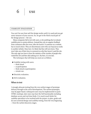 6                use


usability evaluation

You can’t be sure how well the design works until it is used and you get
some measure of your success. So, we get to the third crucial part of
the design process – the use.
   Many companies fail to test with users, or do anything else to evaluate
usability prior to system delivery. Instead they rely on negative feedback
from customers after the event, after the launch. A customer on a website
has so much choice. They are discretionary users who can hop just as easily
to another website. Once lost, it is likely that they will not return. They
won’t take any of their time to comment on why they haven’t used the site.
The only sign you have is from the statistics of the number of people who
visited the site and then did nothing on it. By then, it is too late.
   The techniques that will help you most are as follows.

 G   Usability testing with users:
     – think aloud
     – co-participation
     – think aloud co-participation
     – remote use.
 G   Heuristic evaluation.

 G   AUA evaluation.

When to test

I strongly advocate testing from the very earliest stages of prototype
delivery through to the end of development. The earliest prototypes
may be paper based, subsequent ones may be implemented in quick
HTML mockups, later ones may have the full functionality including
database access and real time feeds. It is much much better for
usability specialists to be involved with the project, to plan, guide and
do user-centered design and usability testing, from the very beginning
– from the earliest discovery stages.
 