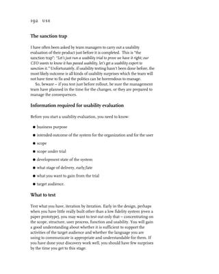192 use


The sanction trap

I have often been asked by team managers to carry out a usability
evaluation of their product just before it is completed. This is “the
sanction trap”: “Let’s just run a usability trial to prove we have it right; our
CEO wants to know it has passed usability, let’s get a usability expert to
sanction it.” Unfortunately, if usability testing hasn’t been done before, the
most likely outcome is all kinds of usability surprises which the team will
not have time to fix and the politics can be horrendous to manage.
   So, beware – if you test just before rollout, be sure the management
team have planned in the time for the changes, or they are prepared to
manage the consequences.

Information required for usability evaluation

Before you start a usability evaluation, you need to know:

 G   business purpose
 G   intended outcome of the system for the organization and for the user
 G   scope
 G   scope under trial
 G   development state of the system
 G   what stage of delivery, early/late
 G   what you want to gain from the trial
 G   target audience.

What to test

Test what you have, iteration by iteration. Early in the design, perhaps
when you have little really built other than a low fidelity system (even a
paper prototype), you may want to test out only that – concentrating on
the scope, structure, user process, function and usability. You will gain
a good understanding about whether it is sufficient to support the
activities of the target audience and whether the language you are
using to communicate is appropriate and understandable for them. If
you have done your discovery work well, you should have few surprises
by the time you get to this stage.
 