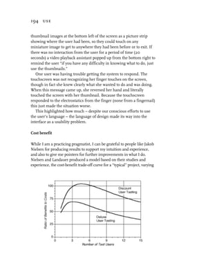 194 use


thumbnail images at the bottom left of the screen as a picture strip
showing where the user had been, so they could touch on any
miniature image to get to anywhere they had been before or to exit. If
there was no interaction from the user for a period of time (20
seconds) a video playback assistant popped up from the bottom right to
remind the user “if you have any difficulty in knowing what to do, just
use the thumbnails.”
   One user was having trouble getting the system to respond. The
touchscreen was not recognizing her finger touches on the screen,
though in fact she knew clearly what she wanted to do and was doing.
When this message came up, she reversed her hand and literally
touched the screen with her thumbnail. Because the touchscreen
responded to the electrostatics from the finger (none from a fingernail)
this just made the situation worse.
   This highlighted how much – despite our conscious efforts to use
the user’s language – the language of design made its way into the
interface as a usability problem.

Cost benefit

While I am a practicing pragmatist, I can be grateful to people like Jakob
Nielsen for producing results to support my intuition and experience,
and also to give me pointers for further improvements in what I do.
Nielsen and Landauer produced a model based on their studies and
experience, the cost-benefit trade-off curve for a “typical” project, varying
 