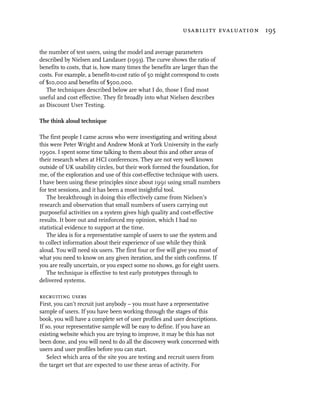 usability evaluation 195


the number of test users, using the model and average parameters
described by Nielsen and Landauer (1993). The curve shows the ratio of
benefits to costs, that is, how many times the benefits are larger than the
costs. For example, a benefit-to-cost ratio of 50 might correspond to costs
of $10,000 and benefits of $500,000.
   The techniques described below are what I do, those I find most
useful and cost effective. They fit broadly into what Nielsen describes
as Discount User Testing.

The think aloud technique

The first people I came across who were investigating and writing about
this were Peter Wright and Andrew Monk at York University in the early
1990s. I spent some time talking to them about this and other areas of
their research when at HCI conferences. They are not very well known
outside of UK usability circles, but their work formed the foundation, for
me, of the exploration and use of this cost-effective technique with users.
I have been using these principles since about 1991 using small numbers
for test sessions, and it has been a most insightful tool.
   The breakthrough in doing this effectively came from Nielsen’s
research and observation that small numbers of users carrying out
purposeful activities on a system gives high quality and cost-effective
results. It bore out and reinforced my opinion, which I had no
statistical evidence to support at the time.
   The idea is for a representative sample of users to use the system and
to collect information about their experience of use while they think
aloud. You will need six users. The first four or five will give you most of
what you need to know on any given iteration, and the sixth confirms. If
you are really uncertain, or you expect some no shows, go for eight users.
   The technique is effective to test early prototypes through to
delivered systems.

recruiting users
First, you can’t recruit just anybody – you must have a representative
sample of users. If you have been working through the stages of this
book, you will have a complete set of user profiles and user descriptions.
If so, your representative sample will be easy to define. If you have an
existing website which you are trying to improve, it may be this has not
been done, and you will need to do all the discovery work concerned with
users and user profiles before you can start.
    Select which area of the site you are testing and recruit users from
the target set that are expected to use these areas of activity. For
 