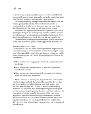 196 use


observed testing trials, you need to carry out about six individual test
sessions with users to obtain meaningful and useful results. Recruit six
users for think aloud tests, and twelve for co-participation.
   For unobserved testing, more participants will be needed, since the
volume, quality and reliability of information from remotes is
considerably less. Aim for 20–30 for remote tests and hope for the
best. If you can’t get that many, you will have to settle for less.
   Remember, this is generally not a one-shot experience – you will be
iterating the design to the release quality. From the first trial sessions
to the last you may have to carry out up to eight or so iterations. These
sessions must be clearly focussed, objective, fast and cost-effective.
   Users can be recruited by putting messages on appropriate bulletin
boards, or a recruitment agency could be appointed to do this for you.

screening participant users
You will need to carry out careful screening to ensure the participants
come close enough to your user profiles to make it meaningful. So, you
need to have a good idea which of the attributes on your person profiles
are the most important and critical. The most important things to do
are as follows.

 G   Make sure the user’s usage profile matches the target audience for
     the design.

 G   Make sure the user is representative of the kind of people who
     would use the system.

 G   Make sure the user is currently actively interested in the objective
     of the site and actively being tested.

   When a person is an existing user, they already have a relationship
with the company and with the system. This may affect the way they
use the site and the prejudices they may have, both positive and
negative. When carrying out a trial, try to get a balance of existing
customers and new users. Base it on the percentages of existing and
new users you are targetting in your business objectives. Make sure the
expectations of existing users for the outcome of the trials are set
realistically. If you have a customer support or customer feedback
system in operation, that can be a source of recruitment. While some
argue that you should not use disgruntled users in a usability trial,
don’t shy away from using unhappy customers, they can be a source of
much learning.
 