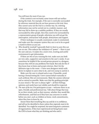 198 use


    You will learn far more if you can.
       If the context is not recreated, some issues will not surface
    during the trials. For example, if the user is normally surrounded
    by reference material they do not have present at the trial, then
    they cannot carry out the trial in a similar way. So, entering
    information may not be carried out in a realistic manner, and
    that may fail to show up a usability problem. If they are usually
    surrounded by other people, then they need to be surrounded by
    a representative group of people; otherwise you will not get the
    interruption, interactions with people, distractions and support.
       If their workspace is usually constrained, make it constrained,
    and make sure the computer system they use is set to be as good
    a match to theirs as you can.
 5. Who should be involved? I generally find it is best to carry this out
    one on one. This reduces the imbalance of “power” – there is just
    the user and you. It makes for a more even, trusting and useful
    environment to get information.
       If there are two of you running the test, make sure you both
    are very calm, supportive and sensitive to the user’s needs. It can
    sometimes be helpful if the second person present is a designer,
    because they will see any problems first hand. But only do this if
    they know how to listen and accept criticism. Don’t let the
    defensive type in the room – I have seen designers twitch with
    desire to explain to users what to do, and even jump in and do it.
       Make sure the user is relaxed and at ease. If possible, avoid
    having a formal testing lab. Users cannot behave naturally in
    such artificial, film set environments. Make the session informal
    and as natural as possible. Make sure that the guiding principle
    in your mind is “the user is always right” – all their feelings,
    opinions and needs have just validity and should be respected.
 6. The start of the test. Put participants at ease – welcome them in an
    open, friendly and professional way. Talk about things that may
    be on their minds, such as their journey, whether they would like
    refreshments, and find out if they have any concerns or needs
    before you start, such as children at home, work commitments,
    when they have to leave by, etc.
       Assure them that everything they say and do is in confidence,
    and will not be identified to them unless they expressly want to be
    identified. You might be surprised, but some long-term customers
    of organizations, if they have experienced not being heard, want
    the CEO to know what they are thinking and who said it.
 