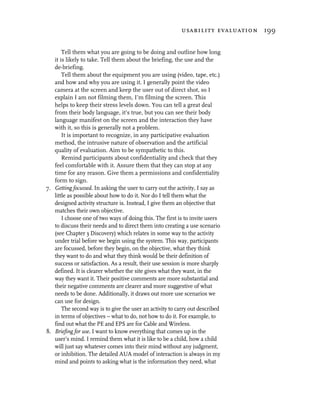 usability evaluation 199


       Tell them what you are going to be doing and outline how long
   it is likely to take. Tell them about the briefing, the use and the
   de-briefing.
       Tell them about the equipment you are using (video, tape, etc.)
   and how and why you are using it. I generally point the video
   camera at the screen and keep the user out of direct shot, so I
   explain I am not filming them, I’m filming the screen. This
   helps to keep their stress levels down. You can tell a great deal
   from their body language, it’s true, but you can see their body
   language manifest on the screen and the interaction they have
   with it, so this is generally not a problem.
       It is important to recognize, in any participative evaluation
   method, the intrusive nature of observation and the artificial
   quality of evaluation. Aim to be sympathetic to this.
       Remind participants about confidentiality and check that they
   feel comfortable with it. Assure them that they can stop at any
   time for any reason. Give them a permissions and confidentiality
   form to sign.
7. Getting focussed. In asking the user to carry out the activity, I say as
   little as possible about how to do it. Nor do I tell them what the
   designed activity structure is. Instead, I give them an objective that
   matches their own objective.
       I choose one of two ways of doing this. The first is to invite users
   to discuss their needs and to direct them into creating a use scenario
   (see Chapter 3 Discovery) which relates in some way to the activity
   under trial before we begin using the system. This way, participants
   are focussed, before they begin, on the objective, what they think
   they want to do and what they think would be their definition of
   success or satisfaction. As a result, their use session is more sharply
   defined. It is clearer whether the site gives what they want, in the
   way they want it. Their positive comments are more substantial and
   their negative comments are clearer and more suggestive of what
   needs to be done. Additionally, it draws out more use scenarios we
   can use for design.
       The second way is to give the user an activity to carry out described
   in terms of objectives – what to do, not how to do it. For example, to
   find out what the PE and EPS are for Cable and Wireless.
8. Briefing for use. I want to know everything that comes up in the
   user’s mind. I remind them what it is like to be a child, how a child
   will just say whatever comes into their mind without any judgment,
   or inhibition. The detailed AUA model of interaction is always in my
   mind and points to asking what is the information they need, what
 