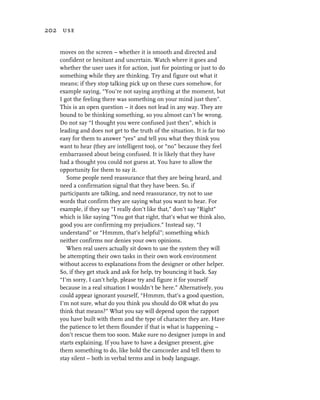 202 use


   moves on the screen – whether it is smooth and directed and
   confident or hesitant and uncertain. Watch where it goes and
   whether the user uses it for action, just for pointing or just to do
   something while they are thinking. Try and figure out what it
   means; if they stop talking pick up on these cues somehow, for
   example saying, “You’re not saying anything at the moment, but
   I got the feeling there was something on your mind just then”.
   This is an open question – it does not lead in any way. They are
   bound to be thinking something, so you almost can’t be wrong.
   Do not say “I thought you were confused just then”, which is
   leading and does not get to the truth of the situation. It is far too
   easy for them to answer “yes” and tell you what they think you
   want to hear (they are intelligent too), or “no” because they feel
   embarrassed about being confused. It is likely that they have
   had a thought you could not guess at. You have to allow the
   opportunity for them to say it.
      Some people need reassurance that they are being heard, and
   need a confirmation signal that they have been. So, if
   participants are talking, and need reassurance, try not to use
   words that confirm they are saying what you want to hear. For
   example, if they say “I really don’t like that,” don’t say “Right”
   which is like saying “You got that right, that’s what we think also,
   good you are confirming my prejudices.” Instead say, “I
   understand” or “Hmmm, that’s helpful”; something which
   neither confirms nor denies your own opinions.
      When real users actually sit down to use the system they will
   be attempting their own tasks in their own work environment
   without access to explanations from the designer or other helper.
   So, if they get stuck and ask for help, try bouncing it back. Say
   “I’m sorry, I can’t help, please try and figure it for yourself
   because in a real situation I wouldn’t be here.” Alternatively, you
   could appear ignorant yourself, “Hmmm, that’s a good question,
   I’m not sure, what do you think you should do OR what do you
   think that means?” What you say will depend upon the rapport
   you have built with them and the type of character they are. Have
   the patience to let them flounder if that is what is happening –
   don’t rescue them too soon. Make sure no designer jumps in and
   starts explaining. If you have to have a designer present, give
   them something to do, like hold the camcorder and tell them to
   stay silent – both in verbal terms and in body language.
 