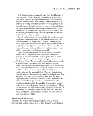 usability evaluation 203


         Only if participants are in a really black hole should you try to
      help them out. “Yes, it’s a design problem some other people
      have found to be bad, what you need to do is….” or “I wonder if
      you tried xxxx would that work perhaps?” If they get really stuck
      and start becoming embarrassed or feel awkward, go back to the
      principle that the design is wrong. You may have to remind them
      the system is badly designed at this point (by definition). Help
      them out of the awkwardness. Say something like, “That is such
      a confusing part of the design, you’ve really helped us spot how
      bad that is, we really must get that looked at.”
         Try not to take too many notes by hand at the time because this
      can distract your attention, just jot the key points on PostIts (this
      makes them easier to organize later). Rely on the video/tape to
      collect and study the information in detail. If you need results for a
      very fast turnaround, you may have to make more notes at the use
      session. Recognize that you will miss or lose information, but you
      will get the material to the design team quickly.
         Using the storyboard to stick the PostIt notes on during this
      session can be a very efficient way of recording information.
      However, it may also distract the user and get in the way of the
      flow of the dialog and the attention you can give to the use session.
  11. Winding up the test. The test may have a natural conclusion, such
      as when the user’s purpose is met. At other times, the user
      doesn’t reach a satisfactory resolution of their use of the site. You
      have to make a judgment about how much longer to continue the
      test. Generally, if you sense they would normally give up at a
      certain point, get the user to admit it. Often, in a test situation,
      they will persevere longer than they would in reality because they
      know you want them to reach their purpose. Spot the body
      language that tells you they want to quit, but are persevering. Be
      aware also of what they said in the use scenario about what
      constitutes satisfaction for them and the timescale they would
      expect to get to it. Ask directly, if you are reasonably sure, “I have
      the feeling that you might have stopped using the site by now if I
      wasn’t here, is that right?” If they say yes, then ask, “Well, what
      would you do now?” another open question, and find out what
      their next action would be.

after the user test session
Talk about the immediate feelings participants have. Use your
listening skills and leave silent gaps so their thoughts and reflections
 