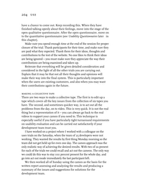 204 use


have a chance to come out. Keep recording this. When they have
finished talking openly about their feelings, move into the stage of the
open qualitative questionnaire. After the open questionnaire, move on
to the quantitative questionnaire (see Usability Questionnaires later in
this chapter).
   Make sure you spend enough time at the end of the session for proper
closure of the trial. Thank participants for their time, and make sure they
are paid what they expected. Thank them for their ideas, thoughts and
contributions to the test of the website. No one likes to think their ideas
are being ignored – you must make sure they appreciate the way their
contributions are being examined and taken up.
   Reiterate that everything will be given detailed consideration and
considered in the light of all the other trials you are carrying out.
Explain that it may be that not all their thoughts and opinions will
make their way into the final system. This is particularly important
when the users are existing customers, and also when you may want
their contributions again in the future.

making a collective tape
There are two ways to make a collective tape. The first is to edit up a
tape which covers all the key issues from the collection of six tapes you
have. The second, and sometimes quicker way, is to act out all the
problems from the day, on to video. This is very quick. It is not the real
thing but a representation of it – you can always go back to the real
videos to support your cameo if you need to. This technique is
especially useful if you have particularly tight turnaround requirements
on usability evaluation and can be carried out satisfactorily if your
development team trust you.
   I have worked on a project where I worked with a colleague on the
user trials on the Saturday, when the team of 25 developers were not
working. They wanted the results by first thing Monday morning so the
team did not get held up for even one day. The cameo approach was the
only realistic way of achieving the desired results. With two of us present
for each of the trials we could recall and act out the cameos. The only way
we could do this was to stay 100 percent present for the whole day, and
go into act out mode immediately the last participant left.
   We then worked all of Sunday using the cameo as the basis for the
written report assessing and analyzing the results and producing a
summary of the issues and suggestions for solutions for the
development team.
 