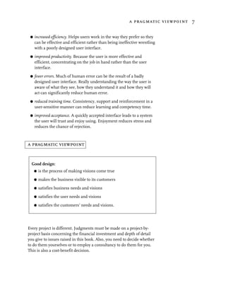 a pragmatic viewpoint 7


 G   increased efficiency. Helps users work in the way they prefer so they
     can be effective and efficient rather than being ineffective wrestling
     with a poorly designed user interface.

 G   improved productivity. Because the user is more effective and
     efficient, concentrating on the job in hand rather than the user
     interface.
 G   fewer errors. Much of human error can be the result of a badly
     designed user interface. Really understanding the way the user is
     aware of what they see, how they understand it and how they will
     act can significantly reduce human error.

 G   reduced training time. Consistency, support and reinforcement in a
     user-sensitive manner can reduce learning and competency time.

 G   improved acceptance. A quickly accepted interface leads to a system
     the user will trust and enjoy using. Enjoyment reduces stress and
     reduces the chance of rejection.



a pragmatic viewpoint


  Good design:
     G   is the process of making visions come true

     G   makes the business visible to its customers

     G   satisfies business needs and visions

     G   satisfies the user needs and visions

     G   satisfies the customers’ needs and visions.




Every project is different. Judgments must be made on a project-by-
project basis concerning the financial investment and depth of detail
you give to issues raised in this book. Also, you need to decide whether
to do them yourselves or to employ a consultancy to do them for you.
This is also a cost-benefit decision.
 