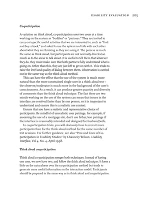usability evaluation 205


Co-participation

A variation on think aloud, co-participation uses two users at a time
working on the system as “buddies” or “partners.” They are invited to
carry out specific useful activities that we are interested in, such as “find
and buy a book,” and asked to use the system and talk with each other
about what they are thinking as they are using it. The process is much
the same as think aloud, but participants are not normally directed so
much as to the areas to talk about. It is useful to tell them that whatever
they do, they must make sure that both partners fully understand what is
going on. Other than this, they are just left to get on with it. This tends to
raise the level and quality of dialog between them. Observation is carried
out in the same way as the think aloud method.
   This can have the effect that the use of the system is much more
natural than the more constrained single user in a think aloud test –
the observer/moderator is much more in the background of the user’s
consciousness. As a result, it can produce greater quantity and diversity
of comments than the think aloud technique. The fact there are two
minds working on the use of the system can mean that issues in the
interface are resolved faster than by one person, so it is important to
understand and ensure this is a realistic use context.
   Ensure that you have a realistic and representative choice of
participants. Be mindful of unrealistic user pairings, for example, if
assessing the use of a mortgage site, don’t use father/son pairings if
the interface is reasonably intended and designed for husband/wife.
   In co-participation trials, you will obviously have to recruit more
participants than for the think aloud method for the same number of
test sessions. For further guidance, see also “Pros and Cons of Co-
participation in Usability Studies” by Chauncey Wilson, Usability
Interface, Vol 4, No. 4, April 1998.

Think aloud co-participation

Think aloud co-participation merges both techniques. Instead of having
one user, we now have two, and follow the think aloud technique. It loses a
little on the naturalness over the co-participation method but tends to
generate more useful information on the interaction model. Participants
should be prepared in the same way as in think aloud and co-participation.
 