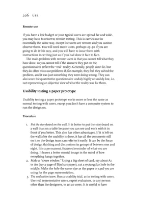 206 use


Remote use

If you have a low budget or your typical users are spread far and wide,
you may have to resort to remote testing. This is carried out in
essentially the same way, except the users are remote and you cannot
observe them. You will need more users, perhaps 25–30 if you are
going to do it this way, and you will have to issue them with
instructions in writing just as if you had done it face to face.
   The main problem with remote users is that you cannot tell what they
have done, so you cannot tell if the answers they put on the
questionnaires reflect the “real” reality. Generally, people don’t lie, but
they do often miss out problems if, for example, they feel they solved the
problem, and it was just something they were doing wrong. They can
also score the quantitative questionnaire unduly highly or unduly low, i.e.
not representing an objective view of what the reality was for them.

Usability testing a paper prototype

Usability testing a paper prototype works more or less the same as
normal testing with users, except you don’t have a computer system to
run the design on.

Procedure

  1. Put the storyboard on the wall. It is better to put the storyboard on
      a wall than on a table because you can see and work with it in
      front of you better. This also has other advantages. If it is left on
      the wall after the usability is done, it has all the comments still
      on it so the design team can refer to it easily. It can be the focus
      of design thinking and discussions in groups of between one and
      eight. It is a permanent, focussed reminder of what you are
      doing. It leaves a better mental image in the mind of how
      everything hangs together.
  2. Make a “screen window.” Using a big sheet of card, say about A1
      or A0 (say a page of flipchart paper), cut a rectangular hole in the
      middle. Make the hole the same size as the paper or card you are
      using for the page representation.
   3. The evaluation team. Run a usability trial, as in testing with users.
      Use real representative users, expert evaluators, or any person
      other than the designers, to act as users. It is useful to have
 