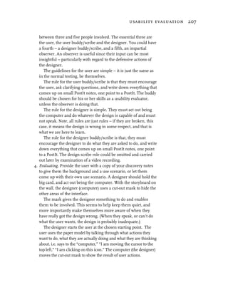 usability evaluation 207


   between three and five people involved. The essential three are
   the user, the user buddy/scribe and the designer. You could have
   a fourth – a designer buddy/scribe, and a fifth, an impartial
   observer. An observer is useful since their input can be most
   insightful – particularly with regard to the defensive actions of
   the designer.
      The guidelines for the user are simple – it is just the same as
   in the normal testing, be themselves.
      The rule for the user buddy/scribe is that they must encourage
   the user, ask clarifying questions, and write down everything that
   comes up on small PostIt notes, one point to a PostIt. The buddy
   should be chosen for his or her skills as a usability evaluator,
   unless the observer is doing that.
      The rule for the designer is simple. They must act out being
   the computer and do whatever the design is capable of and must
   not speak. Note, all rules are just rules – if they are broken, this
   case, it means the design is wrong in some respect, and that is
   what we are here to learn.
      The rule for the designer buddy/scribe is that, they must
   encourage the designer to do what they are asked to do, and write
   down everything that comes up on small PostIt notes, one point
   to a PostIt. The design scribe role could be omitted and carried
   out later by examination of a video recording.
4. Evaluating. Provide the user with a copy of your discovery notes
   to give them the background and a use scenario, or let them
   come up with their own use scenario. A designer should hold the
   big card, and act out being the computer. With the storyboard on
   the wall, the designer (computer) uses a cut-out mask to hide the
   other areas of the interface.
      The mask gives the designer something to do and enables
   them to be involved. This seems to help keep them quiet, and
   more importantly make themselves more aware of when they
   have really got the design wrong. (When they speak, or can’t do
   what the user wants, the design is probably inadequate.)
      The designer starts the user at the chosen starting point. The
   user uses the paper model by talking through what actions they
   want to do, what they are actually doing and what they are thinking
   about. i.e. says to the “computer,” “I am moving the cursor to the
   top left,” “I am clicking on this icon.” The computer (the designer)
   moves the cut-out mask to show the result of user actions.
 