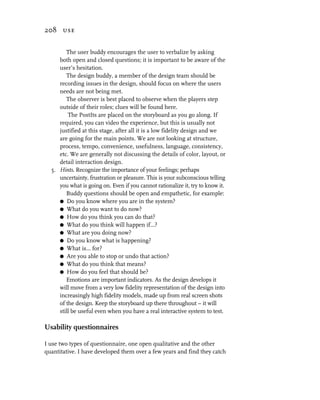 208 use


        The user buddy encourages the user to verbalize by asking
     both open and closed questions; it is important to be aware of the
     user’s hesitation.
        The design buddy, a member of the design team should be
     recording issues in the design, should focus on where the users
     needs are not being met.
        The observer is best placed to observe when the players step
     outside of their roles; clues will be found here.
         The PostIts are placed on the storyboard as you go along. If
     required, you can video the experience, but this is usually not
     justified at this stage, after all it is a low fidelity design and we
     are going for the main points. We are not looking at structure,
     process, tempo, convenience, usefulness, language, consistency,
     etc. We are generally not discussing the details of color, layout, or
     detail interaction design.
  5. Hints. Recognize the importance of your feelings; perhaps
     uncertainty, frustration or pleasure. This is your subconscious telling
     you what is going on. Even if you cannot rationalize it, try to know it.
        Buddy questions should be open and empathetic, for example:
     G Do you know where you are in the system?
     G What do you want to do now?
     G How do you think you can do that?
     G What do you think will happen if...?
     G What are you doing now?
     G Do you know what is happening?
     G What is... for?
     G Are you able to stop or undo that action?
     G What do you think that means?
     G How do you feel that should be?
        Emotions are important indicators. As the design develops it
     will move from a very low fidelity representation of the design into
     increasingly high fidelity models, made up from real screen shots
     of the design. Keep the storyboard up there throughout – it will
     still be useful even when you have a real interactive system to test.

Usability questionnaires

I use two types of questionnaire, one open qualitative and the other
quantitative. I have developed them over a few years and find they catch
 