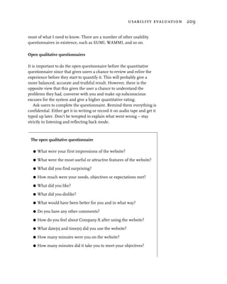 usability evaluation 209


most of what I need to know. There are a number of other usability
questionnaires in existence, such as SUMI, WAMMI, and so on.

Open qualitative questionnaires

It is important to do the open questionnaire before the quantitative
questionnaire since that gives users a chance to review and relive the
experience before they start to quantify it. This will probably give a
more balanced, accurate and truthful result. However, there is the
opposite view that this gives the user a chance to understand the
problems they had, converse with you and make up subconscious
excuses for the system and give a higher quantitative rating.
    Ask users to complete the questionnaire. Remind them everything is
confidential. Either get it in writing or record it on audio tape and get it
typed up later. Don’t be tempted to explain what went wrong – stay
strictly in listening and reflecting back mode.



 The open qualitative questionnaire

   G   What were your first impressions of the website?

   G   What were the most useful or attractive features of the website?

   G   What did you find surprising?

   G   How much were your needs, objectives or expectations met?

   G   What did you like?

   G   What did you dislike?

   G   What would have been better for you and in what way?

   G   Do you have any other comments?

   G   How do you feel about Company-X after using the website?

   G   What date(s) and time(s) did you use the website?

   G   How many minutes were you on the website?

   G   How many minutes did it take you to meet your objectives?
 
