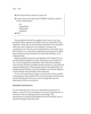 210 use


   G   How long would you expect it to take you?

   G   For the time you are interested in XXXXX, would you expect to
       use the website again?

      – No
      – Sporadically
      – Periodically
      – Regularly.
   G Why?




   Some people will not tell the complete truth, that is to say, their
description of the experience will differ from your observation of the
experience. Those who do will not believe themselves to be untruthful.
I have seen user’s experience to be evidently a very poor and
unsatisfactory one. The site wasn’t useful for them, and it didn’t meet
their objectives. Yet, when they completed the questionnaire or talked
about it afterwards they described it as useful and satisfying. Try to
understand why.
   What are possible reasons for not telling the truth? Perhaps the user
was left feeling incompetent or dumb. They did not want to admit it to
you, or more importantly to themselves. Their subconscious defence
came into play and they re-scripted it in the conscious as a successful and
competent performance. They respond in like on the questionnaire. Or,
perhaps they feel they don’t want to be impolite to you and the designers,
and are therefore more favorable in their comments.
   It’s your job to get them to express as much of the truth as possible
by being present and available, while not encroaching on what they say,
and by clarifying what they mean and reconciling that with your
observations of their use of the site.

Quantitative questionnaires

It is also important also to carry out a quantitative questionaire to
obtain a score of the user’s perceptions; to measure improvements, or
otherwise, of the succeeding iterations of the design. This
questionnaire is devised and developed from all the principle areas of
interaction design already discussed.
 