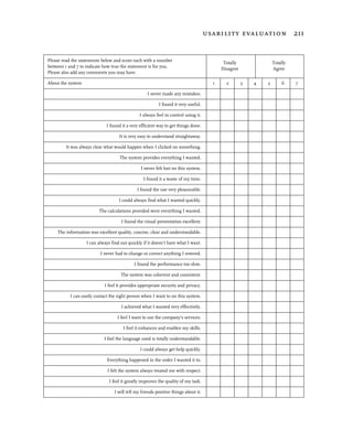 usability evaluation 211


Please read the statements below and score each with a number
                                                                                           Totally               Totally
between 1 and 7 to indicate how true the statement is for you.
                                                                                          Disagree               Agree
Please also add any comments you may have.

About the system                                                                      1     2        3   4   5       6     7

                                                   I never made any mistakes.

                                                          I found it very useful.

                                               I always feel in control using it.

                             I found it a very efficient way to get things done.

                                    It is very easy to understand straightaway.

         It was always clear what would happen when I clicked on something.

                                    The system provides everything I wanted.

                                                I never felt lost on this system.

                                                 I found it a waste of my time.

                                              I found the use very pleasurable.

                                    I could always find what I wanted quickly.

                          The calculations provided were everything I wanted.

                                     I found the visual presentation excellent.

     The information was excellent quality, concise, clear and understandable.

                   I can always find out quickly if it doesn’t have what I want.

                          I never had to change or correct anything I entered.

                                            I found the performance too slow.

                                     The system was coherent and consistent.

                            I feel it provides appropriate security and privacy.

           I can easily contact the right person when I want to on this system.

                                     I achieved what I wanted very effectively.

                                   I feel I want to use the company's services.

                                      I feel it enhances and enables my skills.

                            I feel the language used is totally understandable.

                                               I could always get help quickly.

                              Everything happened in the order I wanted it to.

                              I felt the system always treated me with respect.

                               I feel it greatly improves the quality of my task.

                                 I will tell my friends positive things about it.
 