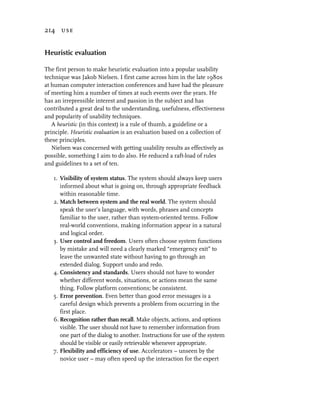 214 use


Heuristic evaluation

The first person to make heuristic evaluation into a popular usability
technique was Jakob Nielsen. I first came across him in the late 1980s
at human computer interaction conferences and have had the pleasure
of meeting him a number of times at such events over the years. He
has an irrepressible interest and passion in the subject and has
contributed a great deal to the understanding, usefulness, effectiveness
and popularity of usability techniques.
   A heuristic (in this context) is a rule of thumb, a guideline or a
principle. Heuristic evaluation is an evaluation based on a collection of
these principles.
   Nielsen was concerned with getting usability results as effectively as
possible, something I aim to do also. He reduced a raft-load of rules
and guidelines to a set of ten.

   1. Visibility of system status. The system should always keep users
      informed about what is going on, through appropriate feedback
      within reasonable time.
   2. Match between system and the real world. The system should
      speak the user’s language, with words, phrases and concepts
      familiar to the user, rather than system-oriented terms. Follow
      real-world conventions, making information appear in a natural
      and logical order.
   3. User control and freedom. Users often choose system functions
      by mistake and will need a clearly marked “emergency exit” to
      leave the unwanted state without having to go through an
      extended dialog. Support undo and redo.
   4. Consistency and standards. Users should not have to wonder
      whether different words, situations, or actions mean the same
      thing. Follow platform conventions; be consistent.
   5. Error prevention. Even better than good error messages is a
      careful design which prevents a problem from occurring in the
      first place.
   6. Recognition rather than recall. Make objects, actions, and options
      visible. The user should not have to remember information from
      one part of the dialog to another. Instructions for use of the system
      should be visible or easily retrievable whenever appropriate.
   7. Flexibility and efficiency of use. Accelerators – unseen by the
      novice user – may often speed up the interaction for the expert
 