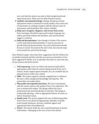 usability evaluation 215


      user such that the system can cater to both inexperienced and
      experienced users. Allow users to tailor frequent actions.
   8. Aesthetic and minimalist design. Dialogs should not contain
      information which is irrelevant or rarely needed. Every extra unit
      of information in a dialog competes with the relevant units of
      information and diminishes their relative visibility.
   9. Help users recognize, diagnose, and recover from errors.
      Error messages should be expressed in plain language (no
      codes), precisely indicate the problem, and constructively
      suggest a solution.
  10. Help and documentation. Even though it is better if the system
      can be used without documentation, it may be necessary to
      provide help and documentation. Any such information should
      be easy to search, focussed on the user’s task, list concrete steps
      to be carried out, and not be too large.

Since Nielsen’s paper, there have been suggestions that the Nielsen ten
are product-oriented and they omit the user process-orientation. It has
been suggested by Muller et al. to add other heuristics to cover this area
of user process and work context.

  1. Task sequencing. Users can select and sequence tasks (when
      appropriate) rather than the system taking control of the user’s
      actions. Action support agents (wizards, etc.) are available but are
      optional and are under user control.
   2. Skills. The system supports, extends, supplements or enhances
      the user’s skills, background knowledge and expertise. The
      system does not replace them.
   3. Pleasurable and respectful interaction. The user’s interactions
      with the system enhance the quality of her or his experience. The
      user is treated with respect. The design reflects the user’s
      professional role, personal identity or intention. The design is
      aesthetically pleasing – with an appropriate balance of artistic as
      well as functional values.
   4. Quality work. The system supports the user in delivering quality
      work to her or his clients (if appropriate). Attitudes of quality
      work include timeliness, accuracy, aesthetic appeal, and
      appropriate levels of completeness.
   5. Privacy. The system helps the user to protect personal or private
      information – belonging to the user or his or her clients.
 