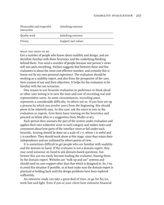 usability evaluation 217

Pleasurable and respectful       Satisfying outcome
interaction

Quality work                     Satisfying outcome

Privacy                          Support user values


what you need to do
Get a number of people who know about usability and design, and are
therefore familiar with these heuristics and the underlying thinking
behind them. You need a number of people because one person’s views
will not catch everything. Nielsen suggests that between three and five
evaluators is about the most cost-effective number, and certainly this is
borne out by my own personal experience. The evaluators should be
working as a usability expert, and also from the perspective of the user,
their context of use and their objectives. It helps for the evaluators to be
familiar with the use scenarios.
   One reason to use heuristic evaluation in preference to think aloud
or other user testing is to save the time and cost of recruiting real and
representative users. In some circumstances, recruiting users
represents a considerable difficulty, in others not so. If you have set up
a process by which you involve users from the beginning, this should
prove to be relatively easy. In this case, ask the users to join in the
evaluation as experts. Give them basic training on the heuristics and
proceed as below (this is a suggestion from Muller et al.).
   Each person then assesses the part of the system under evaluation and
applies their own subjective score to each category and makes notes and
comments about how parts of the interface meet or fail under each
heuristic. Scoring should be done on a scale of 1–7, where 1 is awful and
7 is excellent. They should work alone at this stage, since they retain their
independence and are unbiased by others points of view.
   It is sometimes difficult to get people who are familiar with usability
and the domain in hand. If the evaluator is not a domain expert, they
may need someone on hand to ask domain-based questions, but
beware this can too easily become leading the evaluator, biasing them
by the domain expert. Websites are “walk up and use” systems and
should need no user support other than that which is designed in. So, I try
to avoid this situation if possible, or at least make sure the domain expert is
practiced at holding back until the design problems have been explored
sufficiently.
   An extensive study can take a great deal of time, so go for 80/20,
work fast and light. Even if you or your client have extensive financial
 