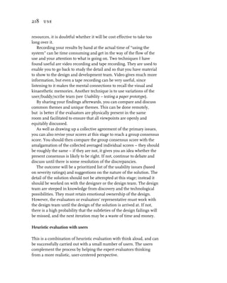 218 use


resources, it is doubtful whether it will be cost effective to take too
long over it.
    Recording your results by hand at the actual time of “using the
system” can be time consuming and get in the way of the flow of the
use and your attention to what is going on. Two techniques I have
found useful are video recording and tape recording. They are used to
enable you to go back to study the detail and so that you have material
to show to the design and development team. Video gives much more
information, but even a tape recording can be very useful, since
listening to it makes the mental connections to recall the visual and
kinaesthetic memories. Another technique is to use variations of the
user/buddy/scribe team (see Usability – testing a paper prototype).
    By sharing your findings afterwards, you can compare and discuss
common themes and unique themes. This can be done remotely,
but is better if the evaluators are physically present in the same
room and facilitated to ensure that all viewpoints are openly and
equitably discussed.
    As well as drawing up a collective agreement of the primary issues,
you can also revise your scores at this stage to reach a group consensus
score. You should then compare the group consensus score with the
amalgamation of the collected averaged individual scores – they should
be roughly the same – if they are not, it gives you an idea whether the
present consensus is likely to be right. If not, continue to debate and
discuss until there is some resolution of the discrepancies.
    The outcome will be a prioritized list of the usability issues (based
on severity ratings) and suggestions on the nature of the solution. The
detail of the solution should not be attempted at this stage; instead it
should be worked on with the designer or the design team. The design
team are steeped in knowledge from discovery and the technological
possibilities. They must retain emotional ownership of the design.
However, the evaluators or evaluators’ representative must work with
the design team until the design of the solution is arrived at. If not,
there is a high probability that the subtleties of the design failings will
be missed, and the next iteration may be a waste of time and money.

Heuristic evaluation with users

This is a combination of heuristic evaluation with think aloud, and can
be successfully carried out with a small number of users. The users
complement the process by helping the expert evaluators thinking
from a more realistic, user-centered perspective.
 