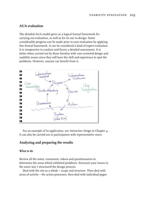 usability evaluation 219


AUA evaluation

The detailed AUA model gives us a logical formal framework for
carrying out evaluation, as well as for its use in design. Some
considerable progress can be made prior to user evaluation by applying
this formal framework. It can be considered a kind of expert evaluation.
It is inexpensive to conduct and forces a detailed assessment. It is
better when carried out by those familiar with user-centered design and
usability issues since they will have the skill and experience to spot the
problems. However, anyone can benefit from it.




   For an example of its application, see Interaction Design in Chapter 4.
It can also be carried out in participation with representative users.

Analyzing and preparing the results

What to do

Review all the notes, comments, videos and questionnaires to
determine the areas which exhibited problems. Structure your issues in
the same way I structured the design process.
   Deal with the site as a whole – scope and structure. Then deal with
areas of activity – the action processes, then deal with individual pages
 