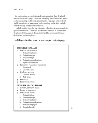 220 use


– the information presentation and understanding, then details of
interaction on each page. Under each heading, detail any other issues
and ideas arising, and record system faults. Highlight all aspects of
problems relating to awareness, understanding and action. Include
severity ratings and recommendations.
   Include details from the questionnaires. Produce a summary of the
quantitative results. These will be used as a measure in subsequent
iterations of the design to determine if and by how much the new
designs are becoming better.

Usability evaluation report – an example contents page


    EXECUTIVE SUMMARY
    1 EVALUATION OVERVIEW
      i Evaluation objective
      ii Evaluation scope
      iii Evaluation type
      iv Evaluation considerations
      v Report considerations
    2 REPORT ON EVALUATION OBJECTIVES
      i Team needs
      ii Usability Goals
    3 UsabILITY RESULTS
      i Usability metrics
      ii Task times
    4 KEY ISSUES
    5 RECOMMENDATIONS
    DESIGNER’S DETAIL REPORT
    1 GENERAL USABILITY ISSUES
    2 DETAIL DESIGN ISSUES
    3 EVALUATION DETAILS
      i Evaluation type
      ii Evaluation scope
      iii Evaluation objective
      iv Evaluation considerations
      v Recruitment profile
      vi Recruited profile
 