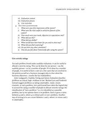 usability evaluation 221



      vii Evaluation context
      viii Evaluation process
      ix User Activities
    4 THE OPEN QUESTIONNAIRE
      i What were your first impressions of the system?
      ii What were the most useful or attractive features of the
           system?
      iii How much were your needs, objectives or expectations met?
      iv What did you like?
      v What did you dislike?
      vi What would have been better for you and in what way?
      vii What did you find surprising?
      viii Do you have any other comments?
      ix How do you feel about Nationwide after using the system?



Give severity ratings

For each problem found under usability evaluation, it can be useful to
allocate a severity rating. This can be done by one person – say the
usability person – or by a number of people. If it is done by a number
of people, it is useful to have a user (or a few users that are involved in
the process as well as a business manager) who is clear about the
business objectives – involve the key stakeholders.
   Gitte Lindgaard’s Usability Testing and System Evaluation classifies
problems as critical, high, medium or low. Michael Levi and Frederick
Conrad suggest problems as rating catastrophic, major, minor,
cosmetic, or not a problem. Levi and Conrad have taken the logical step
to account for using a number of people to allocate severity ratings; the
classification of “not a problem,” i.e. it is identified as a possible
problem, but in my opinion there is no problem. Each is given a value,
between 4 and 0, where 4 is critical and 0 is not a problem. Another
way of scoring is to use a score between 1 and 7, where 1 is minor and 7
is catastrophic.
 